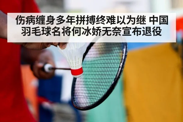 伤病缠身多年拼搏终难以为继 中国羽毛球名将何冰娇无奈宣布退役