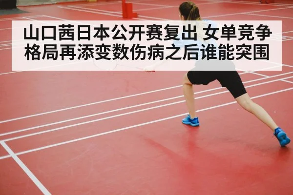 山口茜日本公开赛复出 女单竞争格局再添变数伤病之后谁能突围
